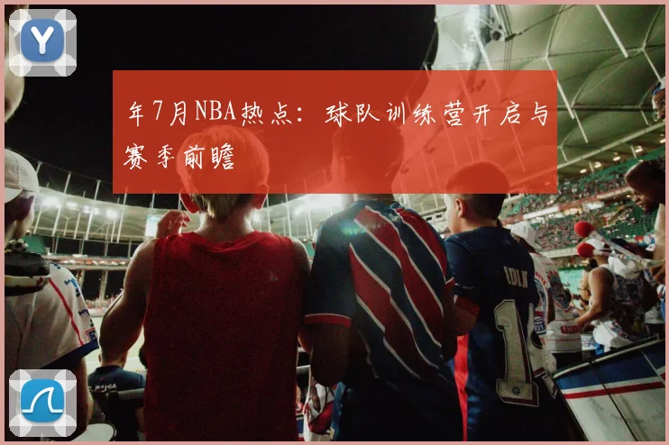 年7月NBA热点：球队训练营开启与赛季前瞻
