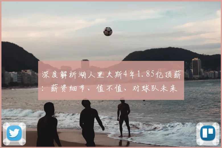 深度解析湖人里夫斯4年1.85亿顶薪：薪资细节、值不值、对球队未来影响