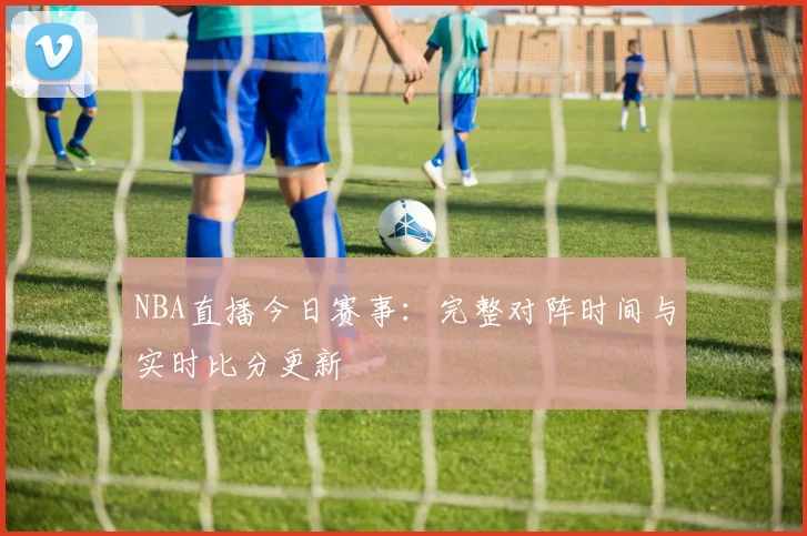 NBA直播今日赛事：完整对阵时间与实时比分更新