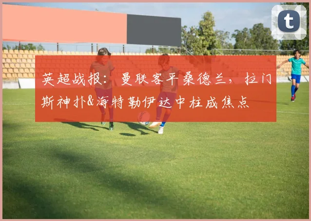英超战报：曼联客平桑德兰，拉门斯神扑&海特勒伊达中柱成焦点