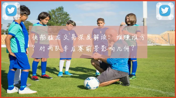快船猛龙交易深度解读:谁赚谁亏?对两队季后赛前景影响几何?